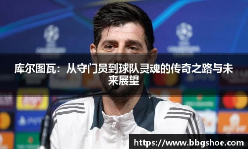 库尔图瓦：从守门员到球队灵魂的传奇之路与未来展望