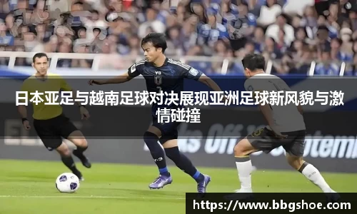 日本亚足与越南足球对决展现亚洲足球新风貌与激情碰撞