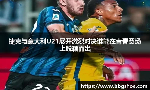 捷克与意大利U21展开激烈对决谁能在青春赛场上脱颖而出