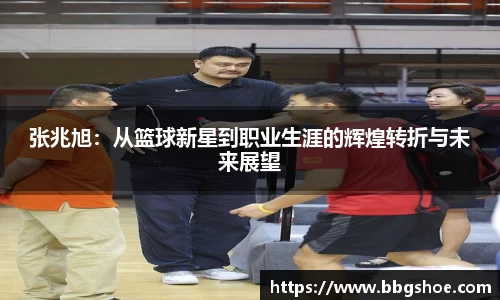 张兆旭：从篮球新星到职业生涯的辉煌转折与未来展望